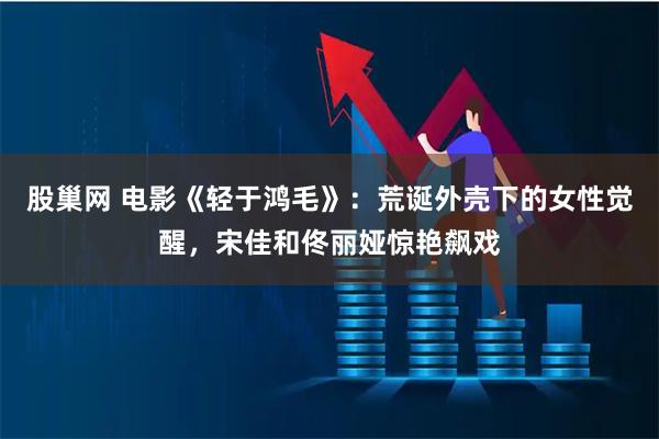 股巢网 电影《轻于鸿毛》：荒诞外壳下的女性觉醒，宋佳和佟丽娅惊艳飙戏
