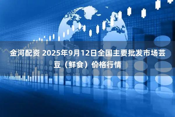 金河配资 2025年9月12日全国主要批发市场芸豆（鲜食）价格行情