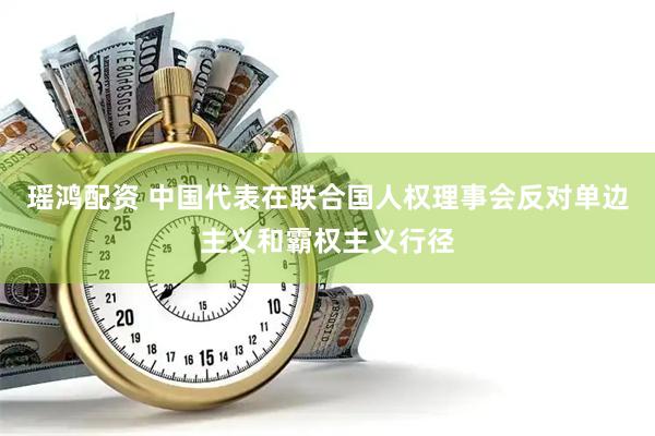 瑶鸿配资 中国代表在联合国人权理事会反对单边主义和霸权主义行径