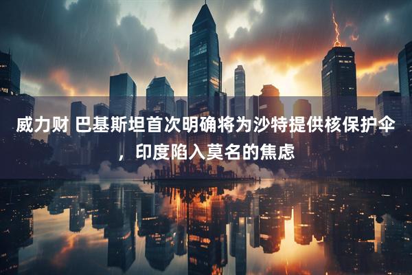 威力财 巴基斯坦首次明确将为沙特提供核保护伞，印度陷入莫名的焦虑