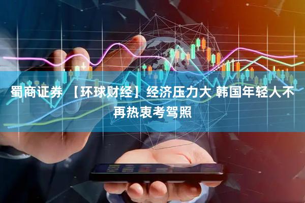 蜀商证券 【环球财经】经济压力大 韩国年轻人不再热衷考驾照