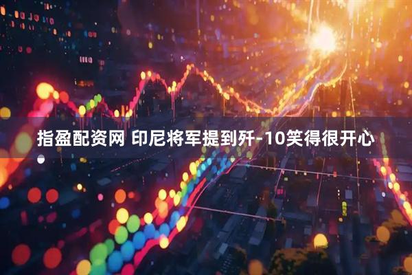 指盈配资网 印尼将军提到歼-10笑得很开心
