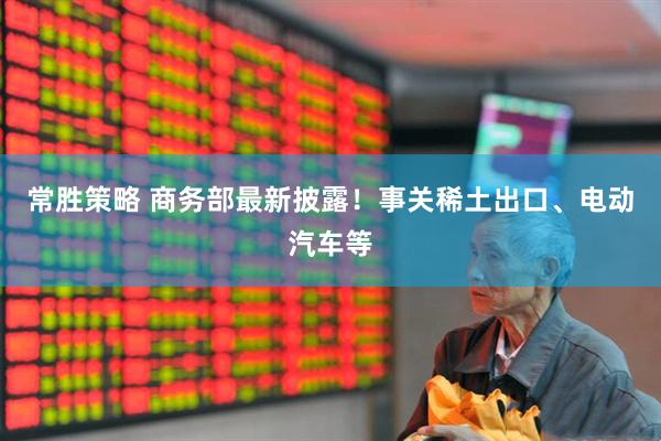 常胜策略 商务部最新披露！事关稀土出口、电动汽车等