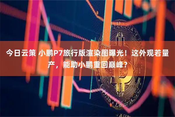 今日云策 小鹏P7旅行版渲染图曝光！这外观若量产，能助小鹏重回巅峰？