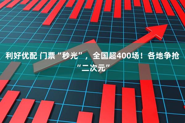 利好优配 门票“秒光”，全国超400场！各地争抢“二次元”