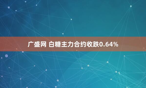 广盛网 白糖主力合约收跌0.64%