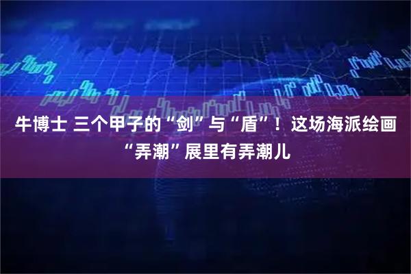 牛博士 三个甲子的“剑”与“盾”！这场海派绘画“弄潮”展里有弄潮儿