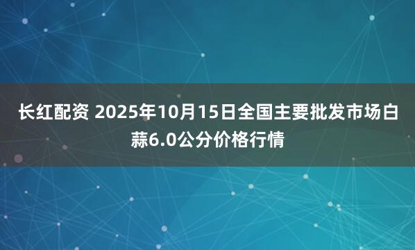 长红配资 2025年10月15日全国主要批发市场白蒜6.0公分价格行情