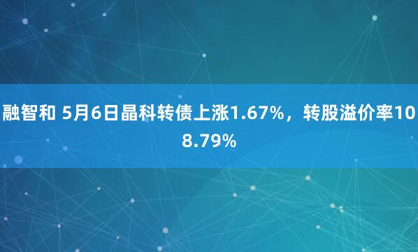 融智和 5月6日晶科转债上涨1.67%，转股溢价率108.79%