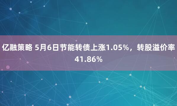 亿融策略 5月6日节能转债上涨1.05%，转股溢价率41.86%