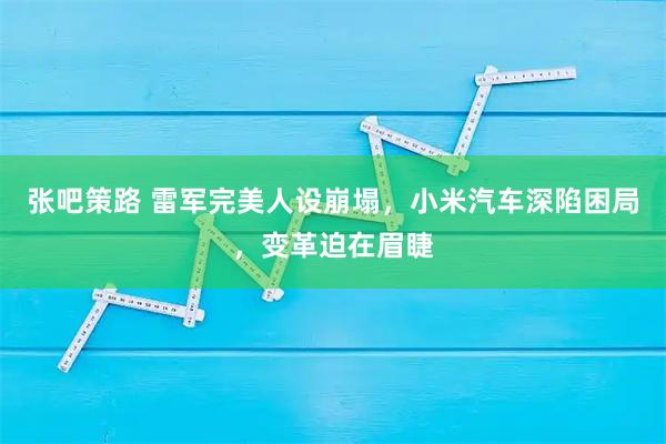 张吧策路 雷军完美人设崩塌，小米汽车深陷困局，变革迫在眉睫