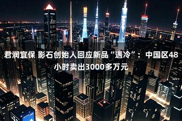 君润宜保 影石创始人回应新品“遇冷”：中国区48小时卖出3000多万元