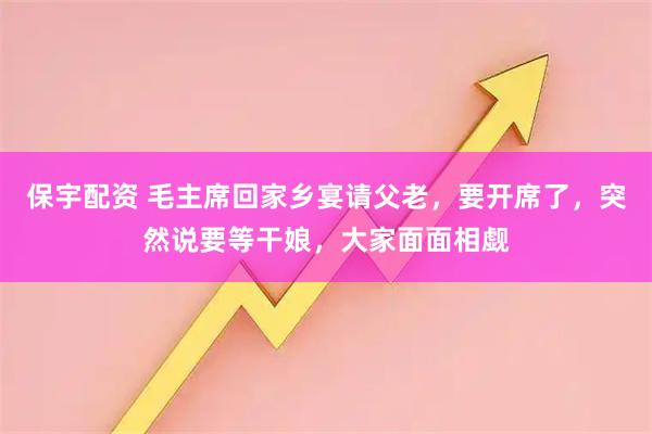 保宇配资 毛主席回家乡宴请父老，要开席了，突然说要等干娘，大家面面相觑