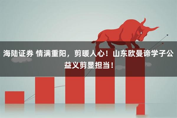 海陆证券 情满重阳，剪暖人心！山东欧曼谛学子公益义剪显担当！