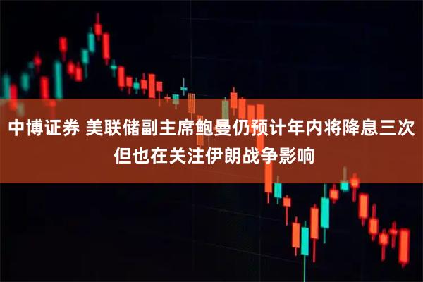 中博证券 美联储副主席鲍曼仍预计年内将降息三次 但也在关注伊朗战争影响