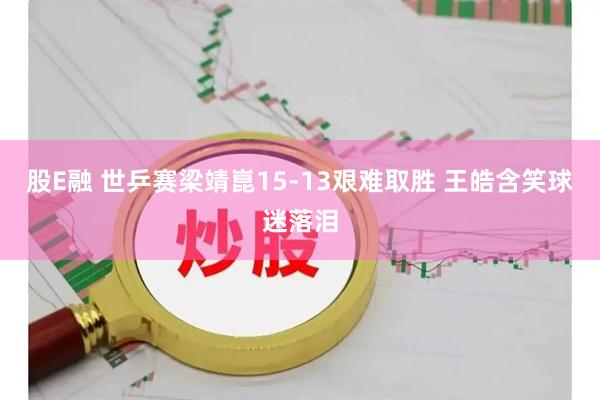 股E融 世乒赛梁靖崑15-13艰难取胜 王皓含笑球迷落泪