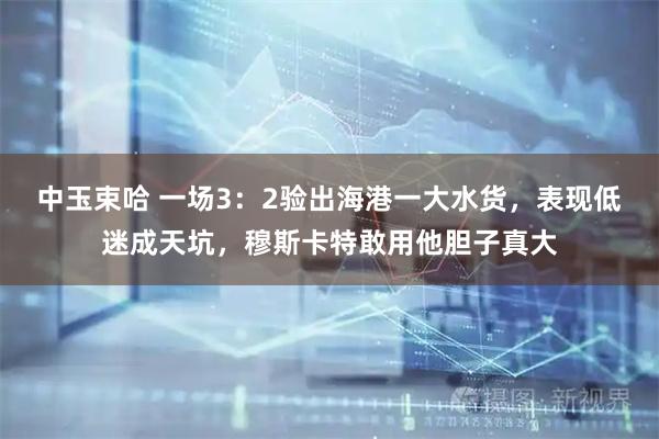 中玉束哈 一场3：2验出海港一大水货，表现低迷成天坑，穆斯卡特敢用他胆子真大