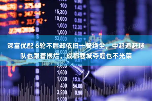 深富优配 6轮不胜却依旧一骑绝尘，中超追赶球队也跟着摆烂，成都蓉城夺冠也不光荣