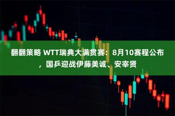 翻翻策略 WTT瑞典大满贯赛：8月10赛程公布，国乒迎战伊藤美诚、安宰贤